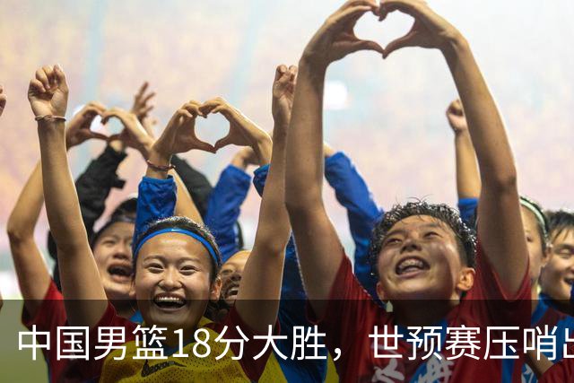 中国男篮18分大胜，世预赛压哨出线！剩一个悬念：日韩与联手做局