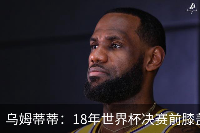 乌姆蒂蒂：18年世界杯决赛前膝盖就受伤了 我根本没时间想它