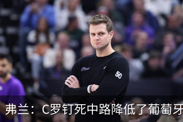弗兰：C罗钉死中路降低了葡萄牙威胁，他要积极拉边才能解决问题
